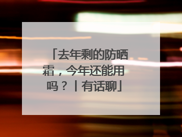 去年剩的防晒霜，今年还能用吗？丨有话聊